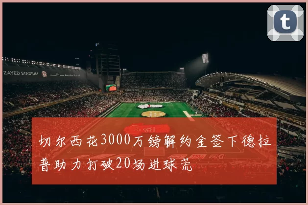 切尔西花3000万镑解约金签下德拉普助力打破20场进球荒