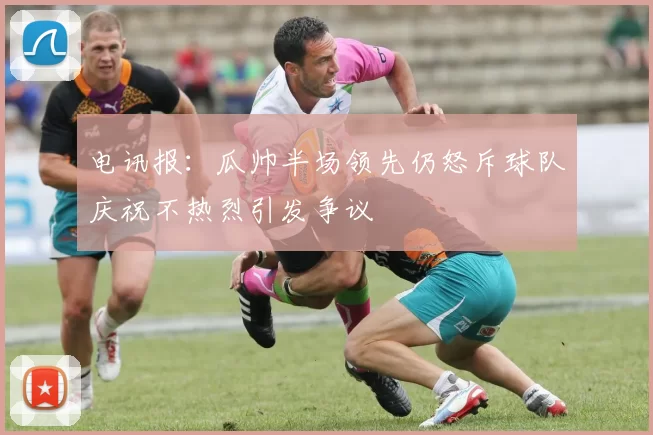 电讯报：瓜帅半场领先仍怒斥球队庆祝不热烈引发争议