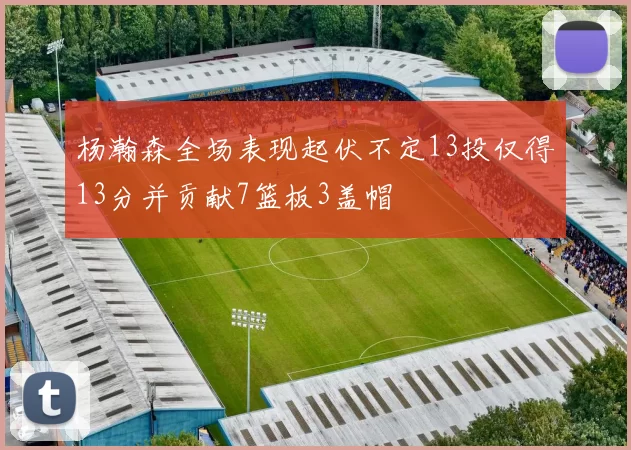 杨瀚森全场表现起伏不定13投仅得13分并贡献7篮板3盖帽