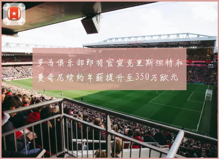 罗马俱乐部即将官宣克里斯坦特和曼奇尼续约年薪提升至350万欧元