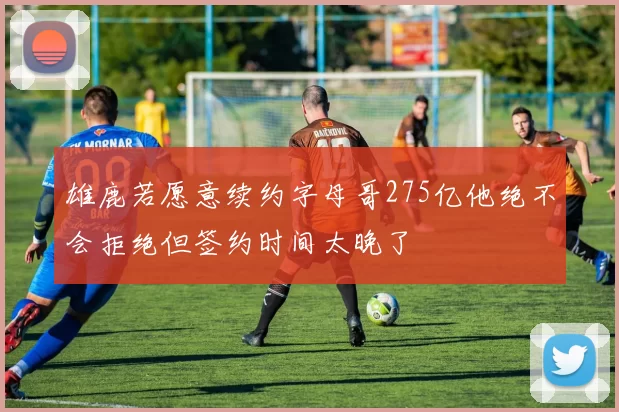 雄鹿若愿意续约字母哥275亿他绝不会拒绝但签约时间太晚了