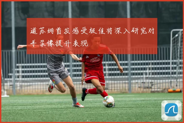 道苏姆首发感受极佳将深入研究对手录像提升表现
