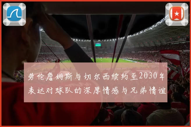 劳伦詹姆斯与切尔西续约至2030年表达对球队的深厚情感与兄弟情谊