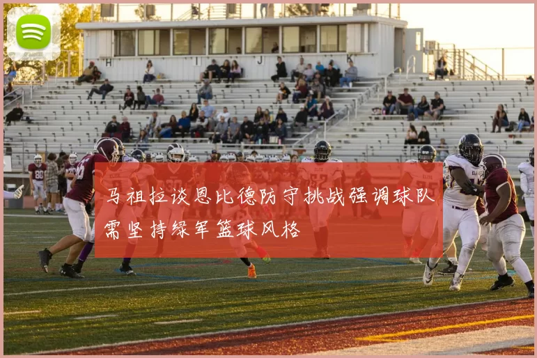 马祖拉谈恩比德防守挑战强调球队需坚持绿军篮球风格