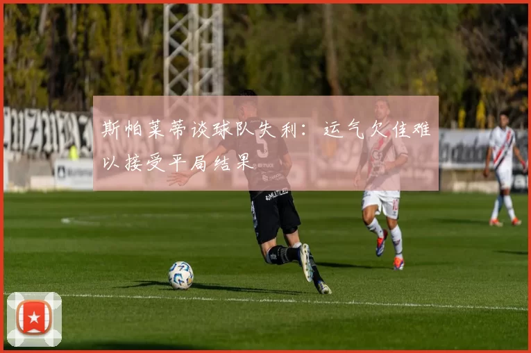 斯帕莱蒂谈球队失利：运气欠佳难以接受平局结果