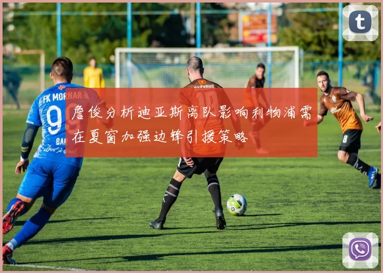 詹俊分析迪亚斯离队影响利物浦需在夏窗加强边锋引援策略