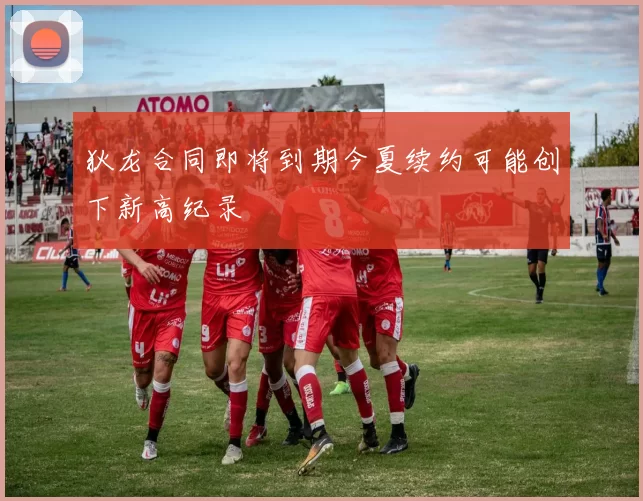狄龙合同即将到期今夏续约可能创下新高纪录