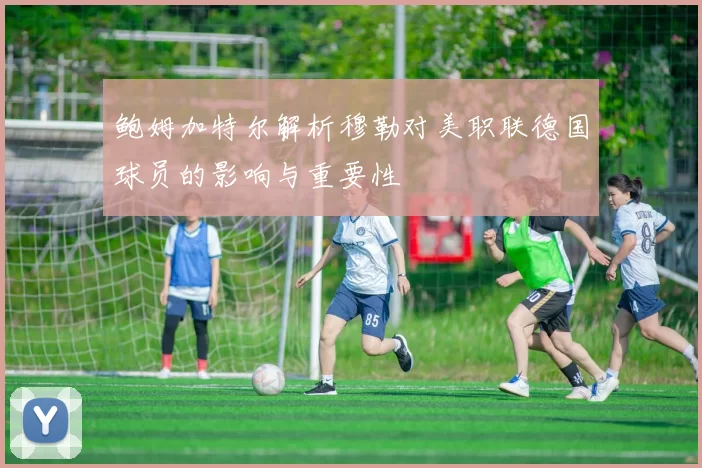 鲍姆加特尔解析穆勒对美职联德国球员的影响与重要性