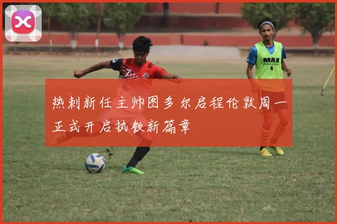 热刺新任主帅图多尔启程伦敦周一正式开启执教新篇章