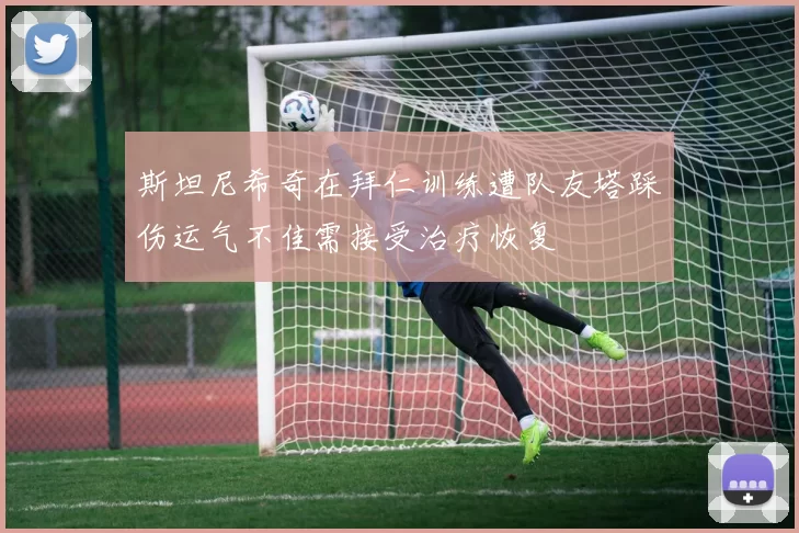 斯坦尼希奇在拜仁训练遭队友塔踩伤运气不佳需接受治疗恢复