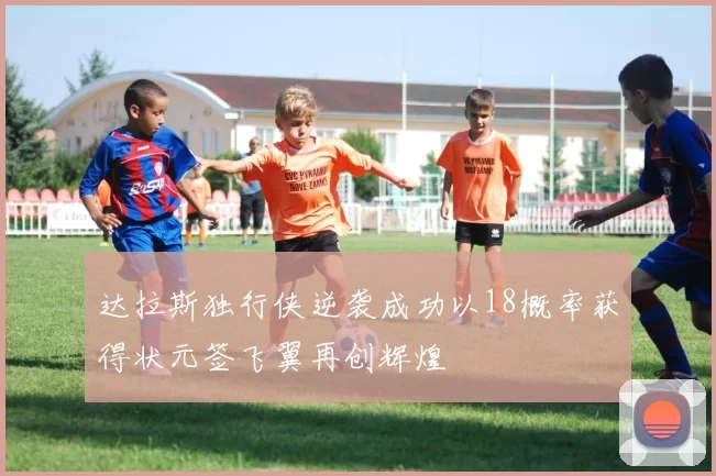 达拉斯独行侠逆袭成功以18概率获得状元签飞翼再创辉煌