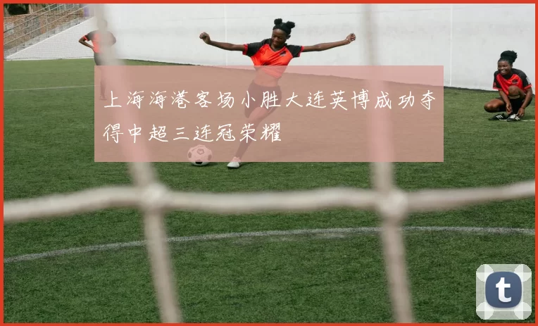 上海海港客场小胜大连英博成功夺得中超三连冠荣耀