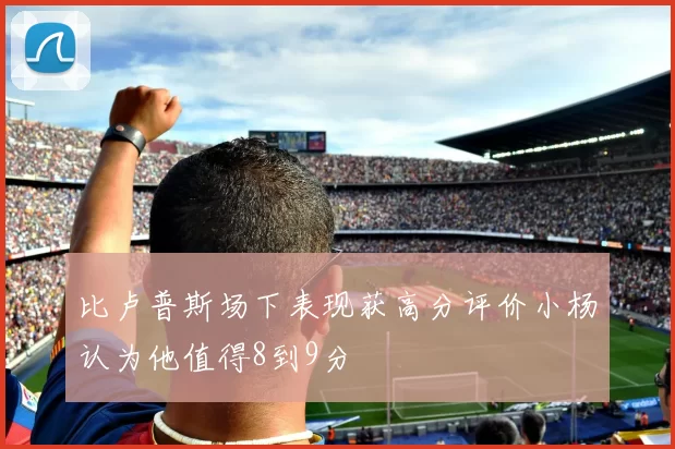 比卢普斯场下表现获高分评价小杨认为他值得8到9分