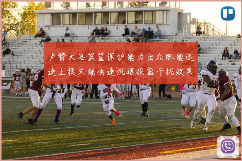 卢赞大洛篮筐保护能力出众既能迅速上提又能快速沉退投篮干扰效果显著