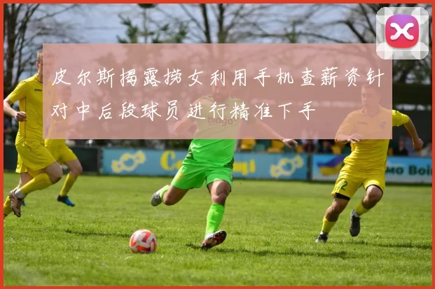 皮尔斯揭露捞女利用手机查薪资针对中后段球员进行精准下手