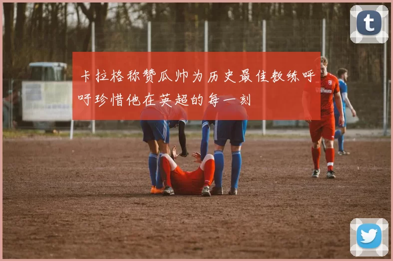卡拉格称赞瓜帅为历史最佳教练呼吁珍惜他在英超的每一刻