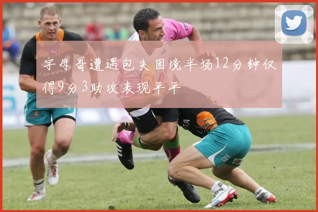 字母哥遭遇包夹困境半场12分钟仅得9分3助攻表现平平