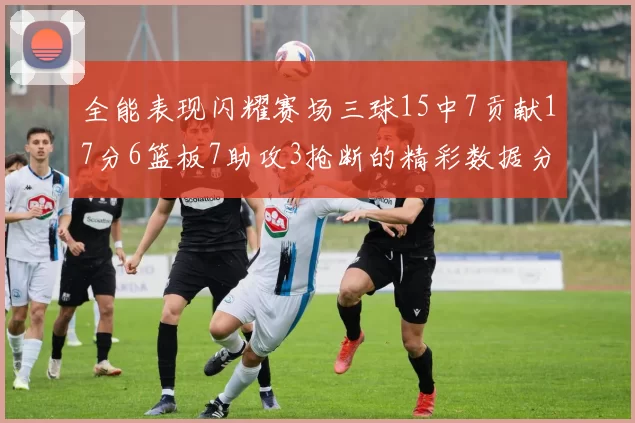 全能表现闪耀赛场三球15中7贡献17分6篮板7助攻3抢断的精彩数据分析